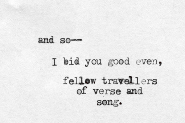 and so-- I bid you good even, fellow travellers of verse and song. 