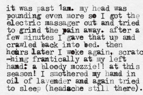 it was past 1am. my head was pounding even more so I got the electric massager out and tried to grind the pain away. after a few minutes I gave that up and crawled back into bed. then hoirs u u later I woke again, scratc -hing frantically at my left hand: a bloody mozzie!! at this season! I smothered my hand in oil of lavender and again tried to sleep (headsche still there). a a