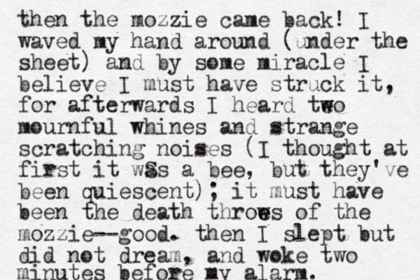 then the mozzie came back! I waved my hand around (under the sheet) amd by n some miracle I believe I must have struck it, for afterwards I heard teo w w mournful whines and strange scratching noises (I thought at first it wS as a bee, but they've been quiescent); it must have been the death throw e e es of the mozzie--good. then I slept but did not dream, and woke two minutes before my alarm.