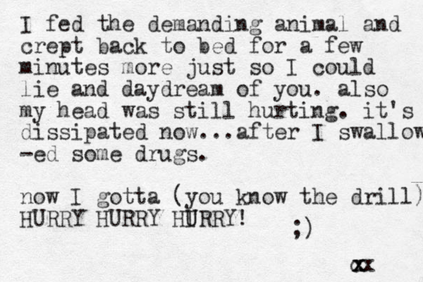 I fed the demanding animal and crept back to bed for a few minutes more just so I could lie and daydream of you. also my head was still hurting. it's dissipated now...after I swallow -ed some drugs. now I gotta (you know the drill) HURRY HURRY HIRRY U U ! ;) cx x x x 