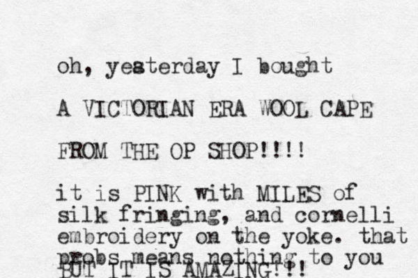 oh, yeaterday s I bought A VICTORIA N ERA WOOL CAPE FROM THE OP SHOP!!!! it is PINK with MILES of silk fringing, and cornelli embroidery on the yoke. that probs means nothing to you BUT IT IS AMAZING!!! 