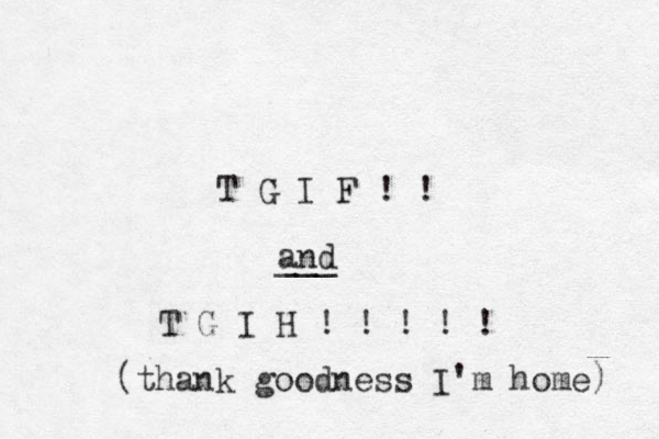T G I F ! ! and ___ T G I H ! ! ! ! ! (thank goodness I'm home) 
