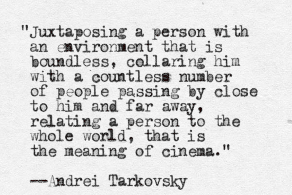 "Juxtaposing a person with an environment that is boundless, collaring him with a countless number of people passing by close to him and far away, relating a person to the whole world, that is the meaning of cinema." --Andrei Tarkovsky