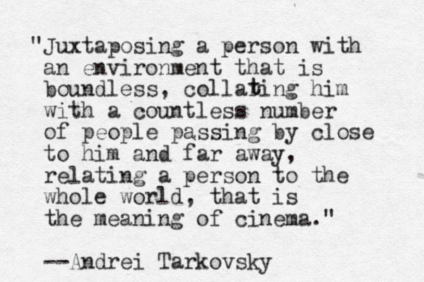 "Juxtaposing a person with an environment that is boundless, collaring him with a countless number of people passing by close to him and far away, relating a person to the whole world, that is the meaning of cinema." --Andrei Tarkovsky t t 
