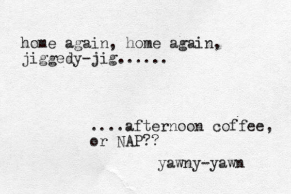 home again, home again, jiggedy-jig...... ....afternoon coffee, or NAP?? yawny-yawn 