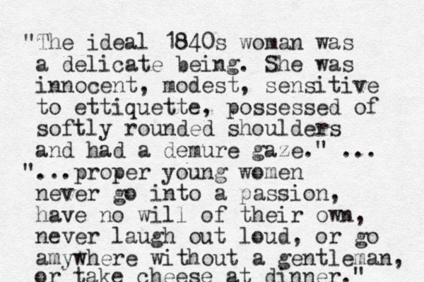 "The ideal 1840s woman was a delicate being. She was innocent , modest, sensitive to ettiquette, possessed of softly rounded shoulders and had a demure gaze." ... " ...proper young women never go into a passion, have no will of their own, never laugh out loud, or go amywhere without a gentleman, or take cheese at dinner." 