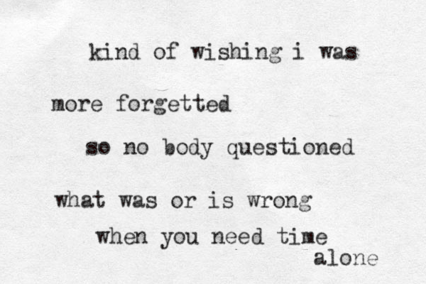 kind of wishing i was more forgetted so no body questioned what was or is wrong when you need time alone 