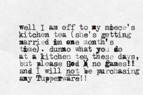 well I am off to my noece's i i kitchen tea (she's getting married on i i one month's tome i i ). dunno what you so at a litch k en tea these days, but please H G God b / \ no f g games!! and I will not ___ be purchasing any Tupperware!! d d 