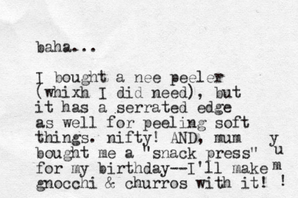 baha... I bought a nee peeler (whixh I did need), but it has a serrated edge as well for peeling soft things . nifty! AND, mum bought me a "snack press" for my birthday--I'll make gnocchi & churros with it! y u m ! 