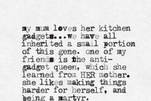 my mum loves her kitchen gadgets...we have all inherited a small portion of this gene. one of my friends is rhe t t anti- gadget queen, which she learned from HER mother. she likes making things harder for herself, and being a martyr t .