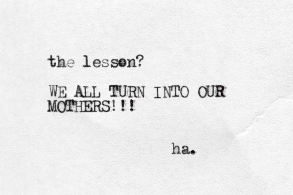 the lesson? l WE ALL TURN INTO OUR MOTHERS!!! ha.