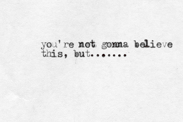 you're not gonna believe this, but.......