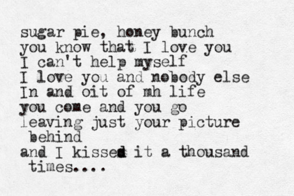 sugar pie, honey bunch you know that I love you I can't help myself I love you and nobody else In and oit of mh life you come and you go leaving just your picture behind and I kisses it d d a thousand times....