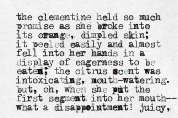 the clementine held so much promise as she broke into its orange, dimpled slin k ; it peeled easily and almost fell i t n o her hands in a display of eagerness to be eated n n; the citrus scent was intoxicating, mouth-watering. but, oh, when she pit the u u first segment into her mouth-- what a disappointment! juicy, 