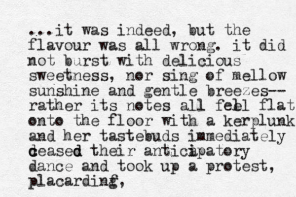 ...it was indeed, but the flavour was all wrong. it did not burst with delicious sweetness, nor sing of mellow sunshine and gentle breezes-- rather its notes all fee l ll flat onto the floor with a kerplunk and her tastebuds immediately deasec c c d d their anticap i i atory dance and took up a protest, placardinf g,