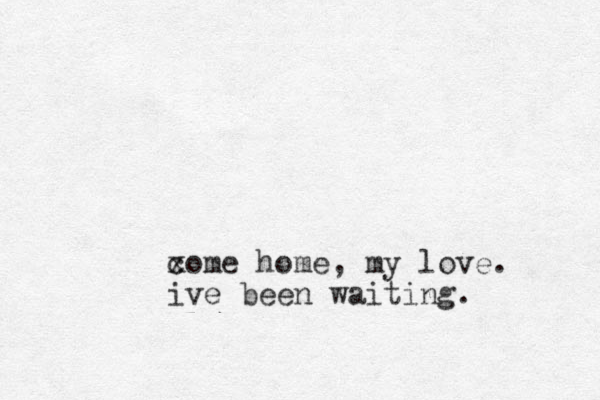 xome c home, my love. ive been waiting.
