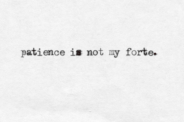 patience is not my forte. 