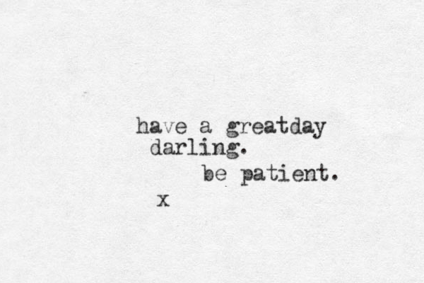 have a greatday darling . x be patient. 