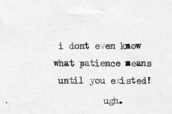 i dont even know what patience means until you existed! ugh.