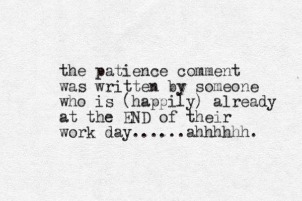 the patience comment was written by someone who is (happily) already at the END of their work day......ahhhhhh. 