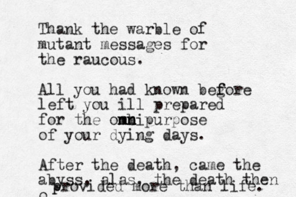Thank the warble of mutant messages for the raucous. All you had known beg f fore left you ill prepared for the om nm b ni mn purpose of your dying days. After the death, came the abyss, alas, the death then o p provided more than life. 
