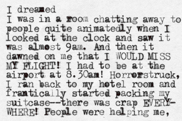 I dreamed I was in a room chatting away to people quite animatedly when I looked at the clock and saw it was almost 9am. And the n it dawned on me that I WOULD MISS MY FLIGHT! I had to be at the airport at 8.30am! Horrorstruck, I ran back to my hotel room and frantically started packing my suitcase--there was crap EVERY- WHERE! People were helping me, 