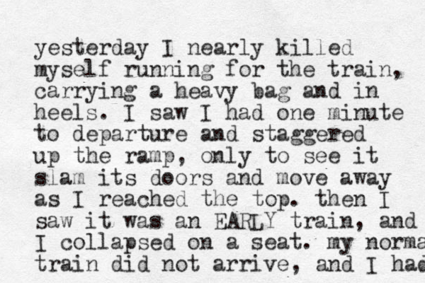 yesterday I nearly killed myself running for the train, carrying a heavy bag and in heels. I saw I had one minute to departure and staggered up the ramp, only to see it slam its doors and move away as I reached the top. then I saw it was an EARLY train, and I collapsed on a seat. my norma train did not arrive, and I had 