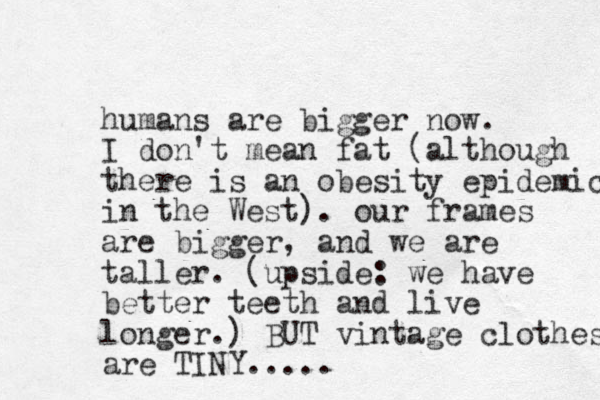 humans are bigger now. I don't mean fat (although there is an obesity epidemic in the West). our frames are bigger , and we are taller. (upside: we have better teeth and live longer.) BUT vintage clothes are TINY. ....