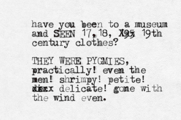 have you been to a museum and SEEN 17, 18, 195 Xxx 19th century clothes? THEY WERE PYGMIES, practically! even the men! shrimpy! petite! de ic xxxx delicate! gone with the wind even. 