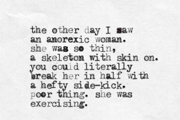 the other day I saw an anorexic woman. she waa s s so thin, a skeleton with skin on. you could literally break her in half with a hefty side-kick. poor thing. she was exercising.