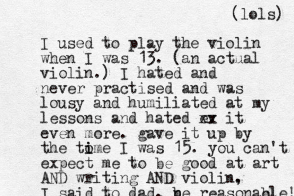 I used to play the violin when I was 13. (an actual violin.) I hated and never practised and was lousy and humiliated at my lessons and hated ev xx it even more. ga e v it up by the to i ime I was 15. you can't expect me to be good at art AND writing AND violin. , I said to dad. n be reasonac ble! (lols) 