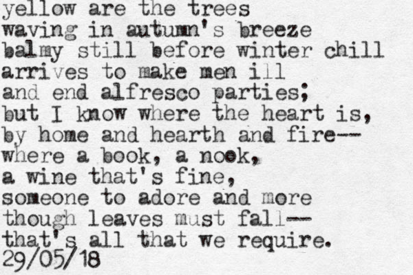 yellow are the trees waving in autumn's breeze balmy still before winter chill arrives to make men ill and end alfresco parties; but I know where the heart is, by home and hearth and fire-- where a book, a nook, a wine that's fine, someone to adore and more though leaves must fall-- that's all that we require. 29/05/18 