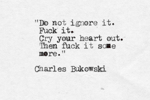 "Do not ignore it. Fuck it. Cry your heart out. Then n fuck it some more." Charles Bukowski