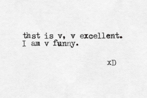 thst is v, v excellent. I am v funny. xD 