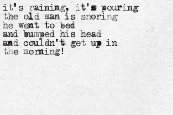 it's raining, it's pouring the old man is snoring he went to bed and bumped his head and couldn't get up in the morning!
