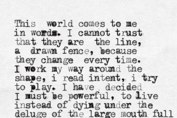 This world comes to me in words. I cannot trust that they are the line, a drawn fence, because they change every time. I work my way around the shape, i read intent, i try to play. I have decided I must be powerful, to live instead of dying under the deluge of the large mouth full 