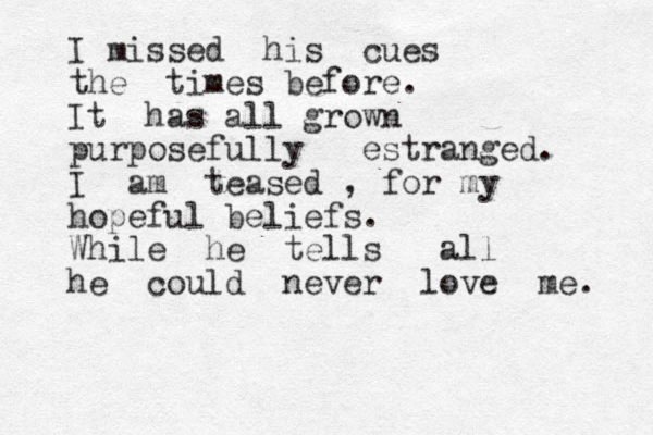 I missed his cues the times before. It has all grown purposefully estranged. I am teased , for my hopeful beliefs. While he tells all he could never love me. 
