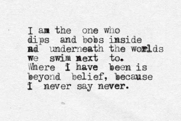I am the one who dips and bobs inside a nd underneath the worlds we swim next to. Where i I have been is beyond belief, because i I never say never.
