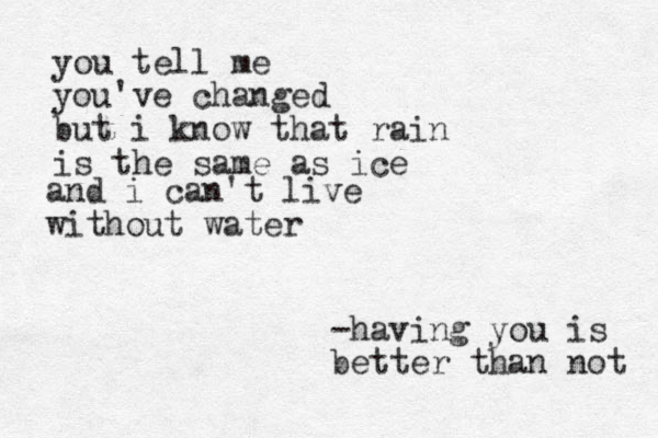 you tell me you've changed but i know that rain is the same as ice and i can't live without water -having you is better than not 