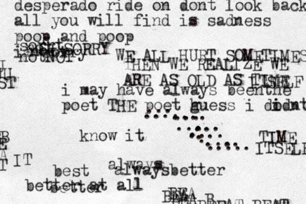 i may have always beenthe poet THE poet h guess i dod i i nt know it better at all best better always alwaysbetter desperado ride on dont look back all you will find is sadness poop and poop im sorry not sorrt not notNOT SORRY WE ALL HURT SOMETIMES THEN WE REALIZE WE ARE AS OLD AS TIME ITSELF TIME ITSELF BEA BEA BEA B B BEAT BEAT BB E A T IT J UU ST .... . . . . . . .... ... ..... .... ..... ... .... 