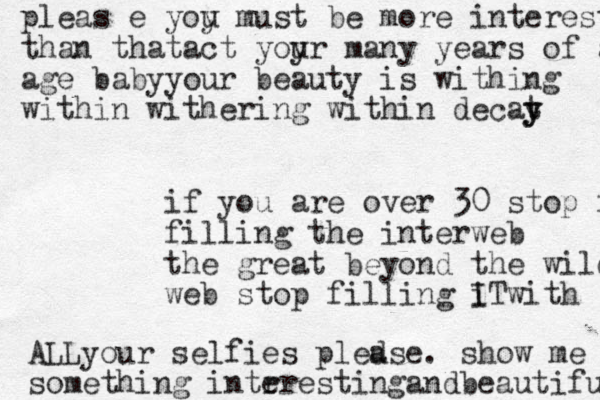 if you are over 30 stop filling filling the interweb the great beyond the wild web stop filling i ITwith ALLyour selfies pled ase. show me something intr erestingandbeautiful pleas e yoy u must be more interesting than thatact yoy ur many years of age age babyyour beauty is withing within withering within decat y y 