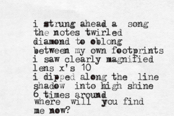 i strung ahead a song the notes twirled diamond to oblong between my own footprints i saw clearly magnified lens x's 10 i dipped along the line shadow into high shine 6 times around where will you find me now?