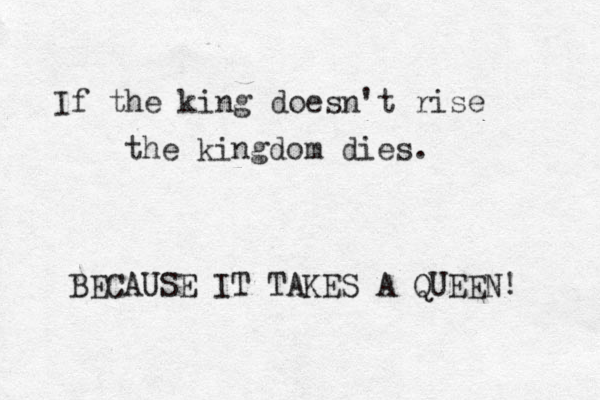 If the king doesn't rise the kingdom dies. BECAUSE IT TAKES A QUEEN! 