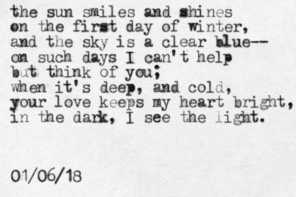 the sun smiles and shines on the first day of winter, and the sky is a clear blue-- on such days I can't help but think of you; when it's deep, and cold, your love keeps my heart bright, in the dark, I see the light. 01/06/18