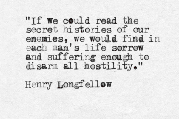 "If we could read the secret histories of our enemies, we would find in each man's life sorrow and suffering enough to disarm all hostility." Henry Longfellow 