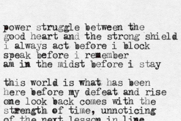 p ower struggle between the good heart and the strong shield i always act before i block speak before i remember am in the midst before i stay this world is what has been here before my defeat and rise one look back comes with the strength of time, unnoticing of the next lesson in line 