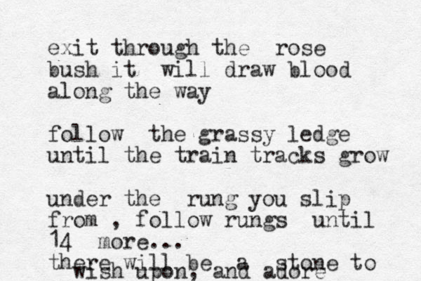 exit through the rose bush it will draw blood along the way follow the grassy ledge until the train tracks grow under the rung you slip from , follow rungs until 14 more... there will be a stone to wish upon, and adore 