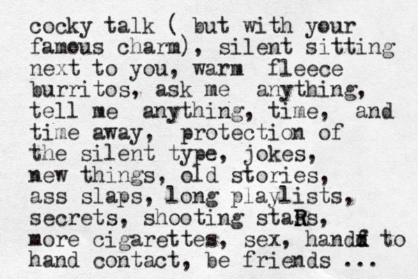 cocky talk ( bu t with your famous charm), silent sitting next to you, warm fleece burritos, ask me anything, tell me anything, time, and time away, protection of the silent type, jokes, new things, old stories, ass slaps, long playlists, secrets, shooting stas R Rs, more cigarettes, sex, handf d d x to hand contact, be friends ... 