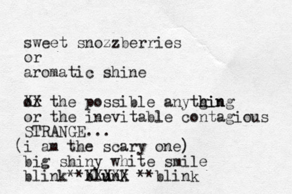 sweet snozzberries or aromatic shine or the XX possible anytgin h hing or the inevitable contagious STRANGE... i am the scary one) ( big shiny white smile blink**blunk u XXXXX **blink