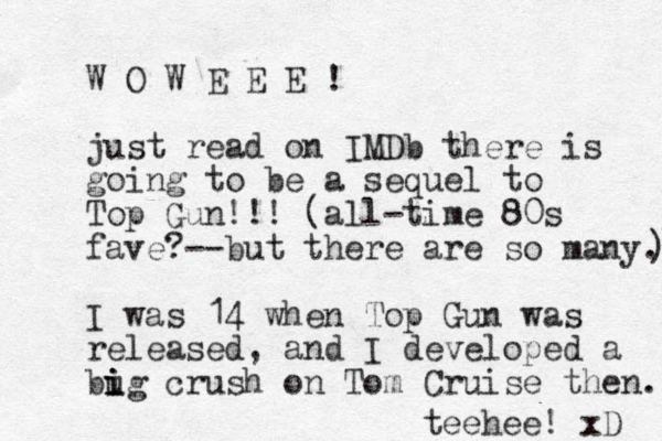 W O W E E E ! just read on IMDb there is going to be a sequel to Top Gun!!! (all-time 80s fave?--but there are so many.) ) I was 14 when Top Gun was released , and I developed a bug i i i crush on Tom Cruise then. teehee! xD 